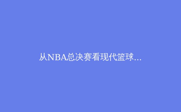 从NBA总决赛看现代篮球的战术演变与巨星价值 - 4