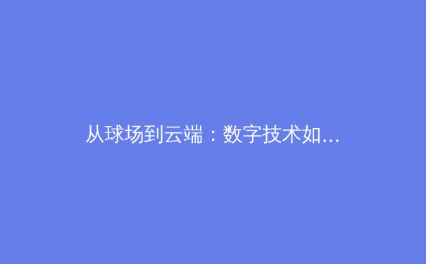 从球场到云端：数字技术如何重塑现代体育的观赛与参与模式