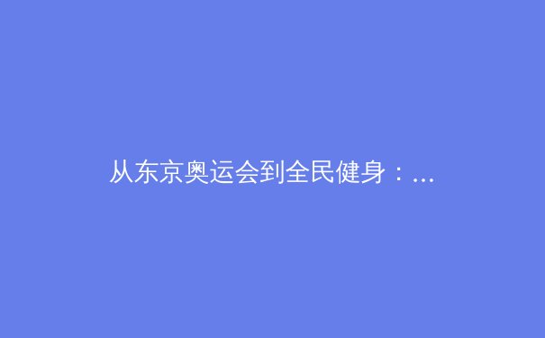 从东京奥运会到全民健身：中国体育产业的价值重构与未来展望