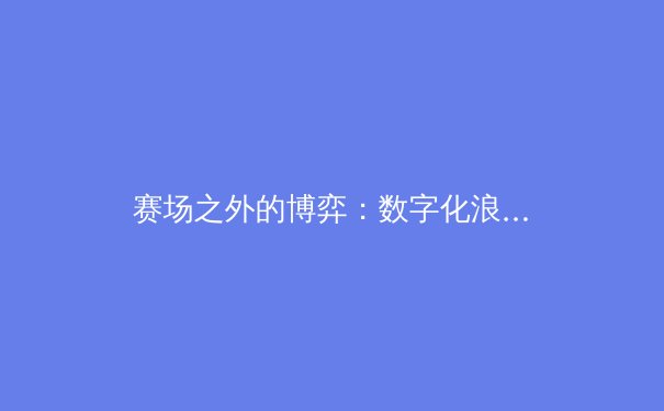 赛场之外的博弈：数字化浪潮如何重塑体育产业的未来格局
