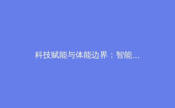 科技赋能与体能边界：智能化训练如何重塑现代体育竞技格局