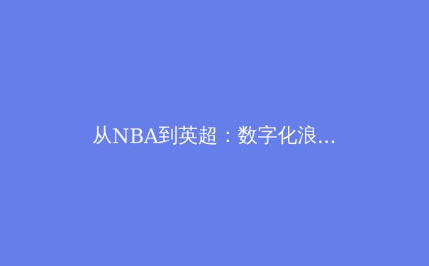 从NBA到英超：数字化浪潮如何重塑现代体育产业生态 - 4