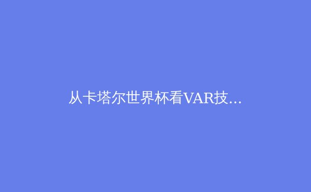 从卡塔尔世界杯看VAR技术革新：体育竞技公平性的双刃剑 - 3